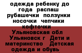 одежда ребенку до года (распаш, рубашечки, ползунки, носочки, чепчики, кофточки) - Ульяновская обл., Ульяновск г. Дети и материнство » Детская одежда и обувь   . Ульяновская обл.